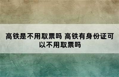 高铁是不用取票吗 高铁有身份证可以不用取票吗